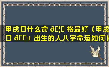 甲戌日什么命 🦆 格最好（甲戌日 🐱 出生的人八字命运如何）